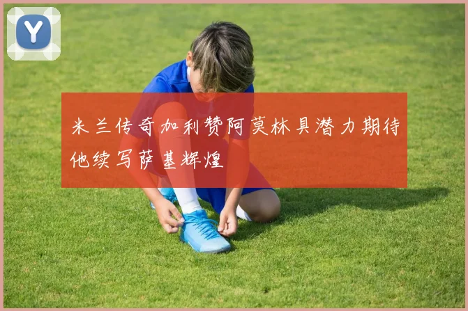米兰传奇加利赞阿莫林具潜力期待他续写萨基辉煌