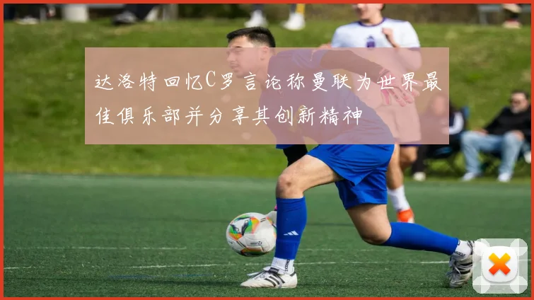 达洛特回忆C罗言论称曼联为世界最佳俱乐部并分享其创新精神