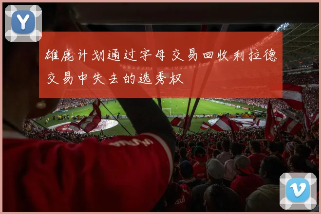 雄鹿计划通过字母交易回收利拉德交易中失去的选秀权