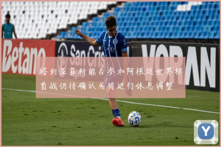 塔利亚菲科能否参加阿根廷世界杯首战仍待确认或将进行休息调整