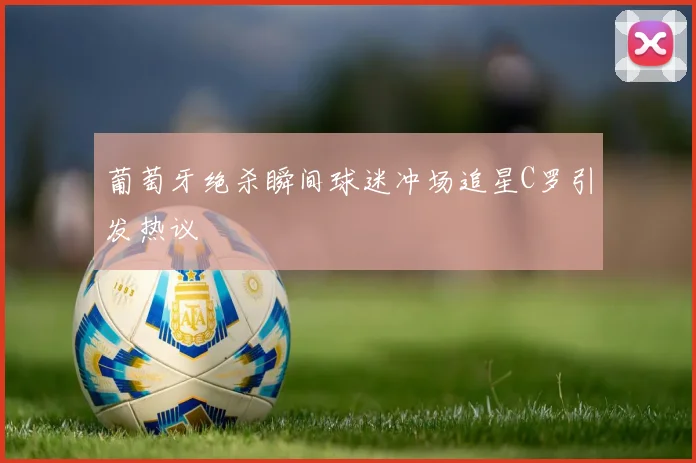 葡萄牙绝杀瞬间球迷冲场追星C罗引发热议
