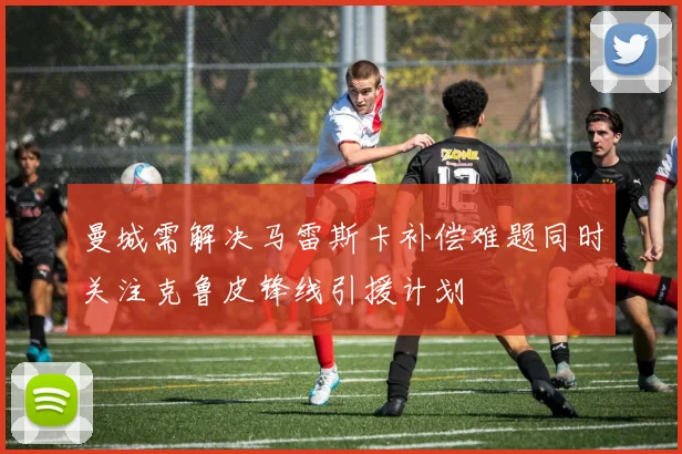 曼城需解决马雷斯卡补偿难题同时关注克鲁皮锋线引援计划