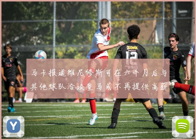 马卡报道维尼修斯可在六个月后与其他球队洽谈皇马或不再提供高薪合同