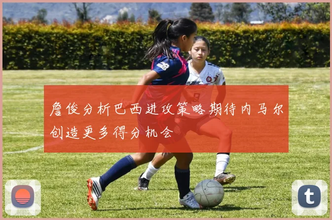 詹俊分析巴西进攻策略期待内马尔创造更多得分机会
