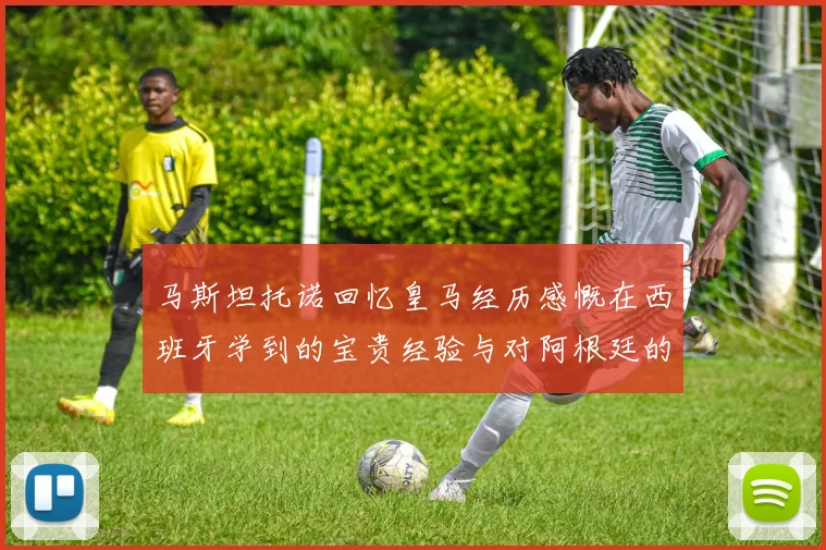 马斯坦托诺回忆皇马经历感慨在西班牙学到的宝贵经验与对阿根廷的思念