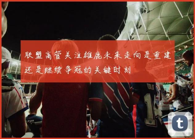 联盟高管关注雄鹿未来走向是重建还是继续争冠的关键时刻
