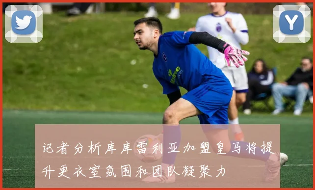 记者分析库库雷利亚加盟皇马将提升更衣室氛围和团队凝聚力