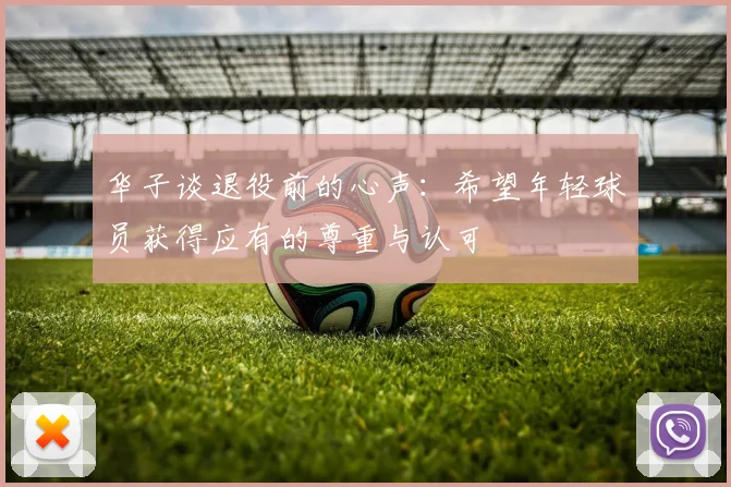 华子谈退役前的心声：希望年轻球员获得应有的尊重与认可