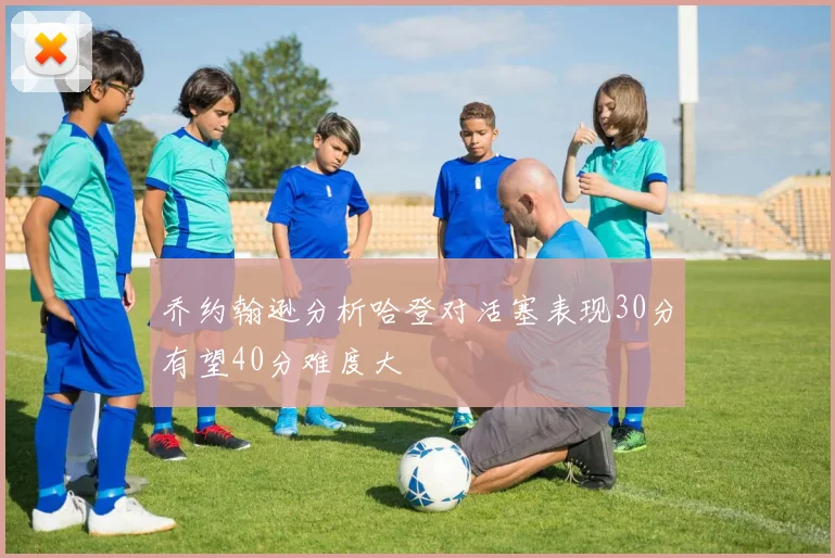 乔约翰逊分析哈登对活塞表现30分有望40分难度大