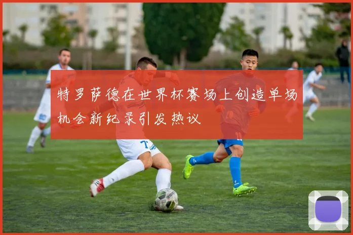 特罗萨德在世界杯赛场上创造单场机会新纪录引发热议