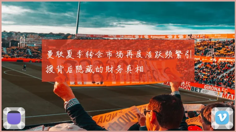 曼联夏季转会市场再度活跃频繁引援背后隐藏的财务真相